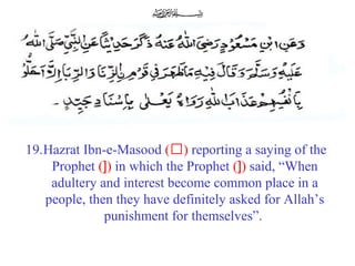 19.Hazrat Ibn-e-Masood (‘) reporting a saying of the
Prophet (]) in which the Prophet (]) said, “When
adultery and interest become common place in a
people, then they have definitely asked for Allah’s
punishment for themselves”.
 