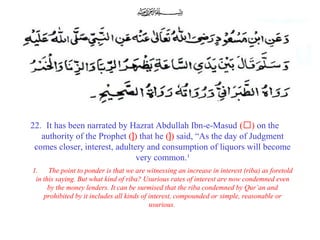 22. It has been narrated by Hazrat Abdullah Ibn-e-Masud (‘) on the
authority of the Prophet (]) that he (]) said, “As the day of Judgment
comes closer, interest, adultery and consumption of liquors will become
very common.¹
1. The point to ponder is that we are witnessing an increase in interest (riba) as foretold
in this saying. But what kind of riba? Usurious rates of interest are now condemned even
by the money lenders. It can be surmised that the riba condemned by Qur’an and
prohibited by it includes all kinds of interest, compounded or simple, reasonable or
usurious.
 