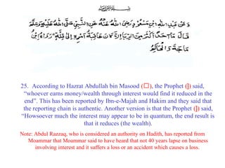 25. According to Hazrat Abdullah bin Masood (‘), the Prophet (]) said,
“whoever earns money/wealth through interest would find it reduced in the
end”. This has been reported by Ibn-e-Majah and Hakim and they said that
the reporting chain is authentic. Another version is that the Prophet (]) said,
“Howsoever much the interest may appear to be in quantum, the end result is
that it reduces (the wealth).
Note: Abdul Razzaq, who is considered an authority on Hadith, has reported from
Moammar that Moammar said to have heard that not 40 years lapse on business
involving interest and it suffers a loss or an accident which causes a loss.
 