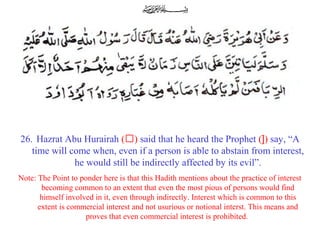 26. Hazrat Abu Hurairah (‘) said that he heard the Prophet (]) say, “A
time will come when, even if a person is able to abstain from interest,
he would still be indirectly affected by its evil”.
Note: The Point to ponder here is that this Hadith mentions about the practice of interest
becoming common to an extent that even the most pious of persons would find
himself involved in it, even through indirectly. Interest which is common to this
extent is commercial interest and not usurious or notional interst. This means and
proves that even commercial interest is prohibited.
 