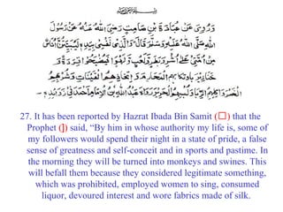 27. It has been reported by Hazrat Ibada Bin Samit (‘) that the
Prophet (]) said, “By him in whose authority my life is, some of
my followers would spend their night in a state of pride, a false
sense of greatness and self-conceit and in sports and pastime. In
the morning they will be turned into monkeys and swines. This
will befall them because they considered legitimate something,
which was prohibited, employed women to sing, consumed
liquor, devoured interest and wore fabrics made of silk.
 