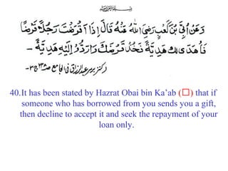40.It has been stated by Hazrat Obai bin Ka’ab (‘) that if
someone who has borrowed from you sends you a gift,
then decline to accept it and seek the repayment of your
loan only.
 