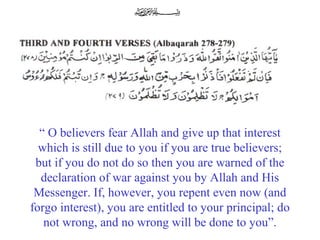 “ O believers fear Allah and give up that interest
which is still due to you if you are true believers;
but if you do not do so then you are warned of the
declaration of war against you by Allah and His
Messenger. If, however, you repent even now (and
forgo interest), you are entitled to your principal; do
not wrong, and no wrong will be done to you”.
 