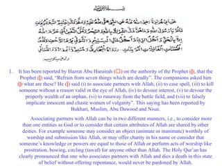 1. It has been reported by Hazrat Abu Hurairah (‘) on the authority of the Prophet (]), that the
Prophet (]) said, “Refrain from seven things which are deadly”. The companions asked him
(]) what are these? He (]) said (i) to associate partners with Allah, (ii) to case spell, (iii) to kill
someone without a reason valid in the eye of Allah, (iv) to devour interest, (v) to devour the
properly wealth of an orphan, (vi) to runaway from the battle field, and (vii) to falsely
implicate innocent and chaste women of vulgarity”. This saying has been reported by
Bukhari, Muslim, Abu Dawood and Nisai.
Associating partners with Allah can be in two different manners, i.e., to consider more
than one entities as God or to consider that certain attributes of Allah are shared by other
deities. For example someone may consider an object (animate or inanimate) worthily of
worship and submission like Allah, or may offer charity in his name or consider that
someone’s knowledge or powers are equal to those of Allah or perform acts of worship like
prostration, bowing, circling (tawaf) for anyone other than Allah. The Holy Qur’an has
clearly pronounced that one who associates partners with Allah and dies a death in this state
of belief without offering repentance, would never be pardoned by Allah.
 