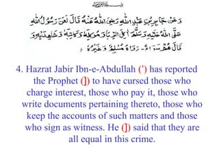 4. Hazrat Jabir Ibn-e-Abdullah (‘) has reported
the Prophet (]) to have cursed those who
charge interest, those who pay it, those who
write documents pertaining thereto, those who
keep the accounts of such matters and those
who sign as witness. He (]) said that they are
all equal in this crime.
 