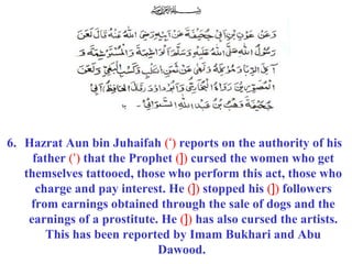 6. Hazrat Aun bin Juhaifah (‘) reports on the authority of his
father (‘) that the Prophet (]) cursed the women who get
themselves tattooed, those who perform this act, those who
charge and pay interest. He (]) stopped his (]) followers
from earnings obtained through the sale of dogs and the
earnings of a prostitute. He (]) has also cursed the artists.
This has been reported by Imam Bukhari and Abu
Dawood.
 