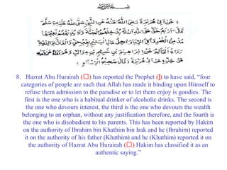  8.   Hazrat Abu Hurairah (‘) has reported the Prophet (]) to have said, “four 
categories of people are such that Allah has made it binding upon Himself to 
refuse them admission to the paradise or to let them enjoy is goodies. The 
first is the one who is a habitual drinker of alcoholic drinks. The second is 
the one who devours interest, the third is the one who devours the wealth 
belonging to an orphan, without any justification therefore, and the fourth is 
the one who is disobedient to his parents. This has been reported by Hakim 
on the authority of Ibrahim bin Khathim bin Irak and he (Ibrahim) reported 
it on the authority of his father (Khathim) and he (Khathim) reported it on 
the authority of Hazrat Abu Hurairah (‘) Hakim has classified it as an 
authentic saying.”
 
