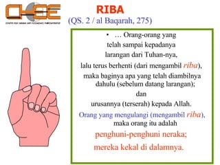 …  Orang-orang yang  telah sampai kepadanya  larangan dari Tuhan-nya,  lalu terus berhenti (dari mengambil  riba ),  maka baginya apa yang telah diambilnya dahulu (sebelum datang larangan);  dan  urusannya (terserah) kepada Allah.  Orang yang mengulangi (mengambil   riba ),  maka orang itu adalah  penghuni-penghuni neraka;  mereka kekal di dalamnya.  RIBA (QS. 2 / al Baqarah, 275) 