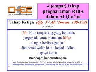 4 (empat) tahap pengharaman RIBA dalam Al-Qur’an Tahap Ketiga  (QS. 3 / Ali ‘Imran, 130-132) (di Medinah) 130.   Hai orang-orang yang beriman, janganlah kamu memakan  RIBA  dengan berlipat ganda   1) dan bertakwalah kamu kepada Allah supaya kamu  mendapat keberuntungan. Yang dimaksud  RIBA  di sini adalah  RIBA  NASI’AH . Menurut sebagian besar ulama bahwa  riba nasi’ah  itu  selamanya haram, walaupun tidak berlipat ganda. Lihat selanjutnya foot note 174 Al Qur’an dan Terjemahnya. 1)  