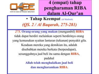 4 (empat) tahap pengharaman RIBA dalam Al-Qur’an Tahap Keempat   (di Madinah) (QS. 2 / Al Baqarah, 275-281) 275.  Orang-orang yang makan  (mengambil)   RIBA tidak dapat berdiri melainkan seperti berdirinya orang  yang kemasukan syaitan lantaran (tekanan) penyakit gila. Keadaan mereka yang demikian itu, adalah  disebabkan mereka berkata (berpendapat),  sesungguhnya jual beli itu sama dengan   RIBA ,  padahal  Allah telah menghalalkan jual beli  dan mengharamkan   RIBA . 