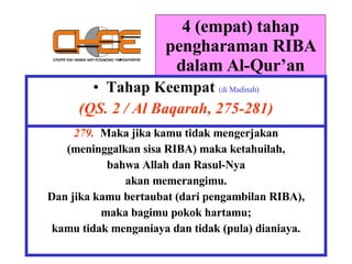 4 (empat) tahap pengharaman RIBA dalam Al-Qur’an Tahap Keempat   (di Madinah) (QS. 2 / Al Baqarah, 275-281) 279.  Maka jika kamu tidak mengerjakan (meninggalkan sisa RIBA) maka ketahuilah, bahwa Allah dan Rasul-Nya akan memerangimu. Dan jika kamu bertaubat (dari pengambilan RIBA), maka bagimu pokok hartamu; kamu tidak menganiaya dan tidak (pula) dianiaya. 