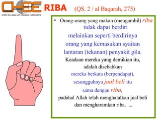 RIBA   (QS. 2 / al Baqarah, 275) Orang-orang yang makan (mengambil)   riba  tidak dapat berdiri  melainkan seperti berdirinya  orang yang kemasukan syaitan  lantaran (tekanan) penyakit gila.   Keadaan mereka yang demikian itu,  adalah disebabkan  mereka berkata (berpendapat),  sesungguhnya   jual beli   itu  sama dengan   riba ,  padahal Allah telah menghalalkan jual beli  dan mengharamkan riba.  ... 
