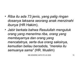 • Riba itu ada 73 jenis, yang palig ringan 
dosanya laksana seorang anak menzinahi 
ibunya (HR Hakim). 
• Jabir berkata bahwa Rasulullah mengutuk 
orang yang menerima riba, orang yang 
membayarnya dan orang yang 
mencatatnya, serta dua orang saksinya, 
kemudian beliau bersabda, “mereka itu 
semuanya sama” (HR. Muslim) 
MB HENDRIE ANTO FE UII 2005 15 
 