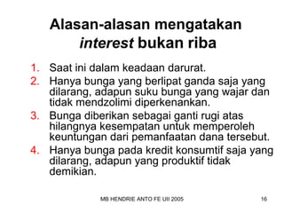 Alasan-alasan mengatakan 
interest bukan riba 
1. Saat ini dalam keadaan darurat. 
2. Hanya bunga yang berlipat ganda saja yang 
dilarang, adapun suku bunga yang wajar dan 
tidak mendzolimi diperkenankan. 
3. Bunga diberikan sebagai ganti rugi atas 
hilangnya kesempatan untuk memperoleh 
keuntungan dari pemanfaatan dana tersebut. 
4. Hanya bunga pada kredit konsumtif saja yang 
dilarang, adapun yang produktif tidak 
demikian. 
MB HENDRIE ANTO FE UII 2005 16 
 