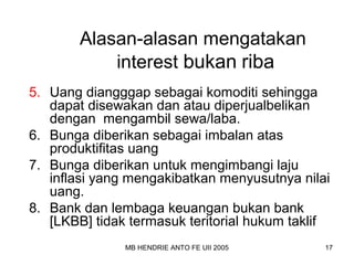 Alasan-alasan mengatakan 
interest bukan riba 
5. Uang diangggap sebagai komoditi sehingga 
dapat disewakan dan atau diperjualbelikan 
dengan mengambil sewa/laba. 
6. Bunga diberikan sebagai imbalan atas 
produktifitas uang 
7. Bunga diberikan untuk mengimbangi laju 
inflasi yang mengakibatkan menyusutnya nilai 
uang. 
8. Bank dan lembaga keuangan bukan bank 
[LKBB] tidak termasuk teritorial hukum taklif 
MB HENDRIE ANTO FE UII 2005 17 
 