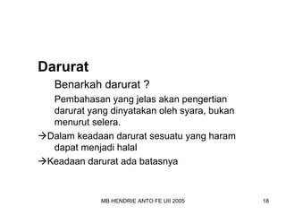 MB HENDRIE ANTO FE UII 2005 18 
Darurat 
Benarkah darurat ? 
Pembahasan yang jelas akan pengertian 
darurat yang dinyatakan oleh syara, bukan 
menurut selera. 
Dalam keadaan darurat sesuatu yang haram 
dapat menjadi halal 
Keadaan darurat ada batasnya 
 