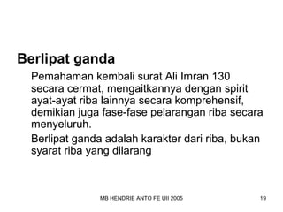 Berlipat ganda 
Pemahaman kembali surat Ali Imran 130 
secara cermat, mengaitkannya dengan spirit 
ayat-ayat riba lainnya secara komprehensif, 
demikian juga fase-fase pelarangan riba secara 
menyeluruh. 
Berlipat ganda adalah karakter dari riba, bukan 
syarat riba yang dilarang 
MB HENDRIE ANTO FE UII 2005 19 
 