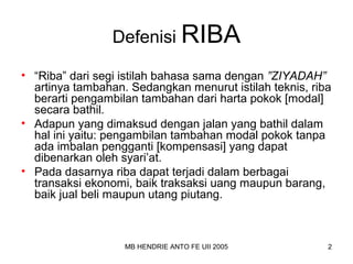 Defenisi RIBA 
• “Riba” dari segi istilah bahasa sama dengan ”ZIYADAH” 
artinya tambahan. Sedangkan menurut istilah teknis, riba 
berarti pengambilan tambahan dari harta pokok [modal] 
secara bathil. 
• Adapun yang dimaksud dengan jalan yang bathil dalam 
hal ini yaitu: pengambilan tambahan modal pokok tanpa 
ada imbalan pengganti [kompensasi] yang dapat 
dibenarkan oleh syari’at. 
• Pada dasarnya riba dapat terjadi dalam berbagai 
transaksi ekonomi, baik traksaksi uang maupun barang, 
baik jual beli maupun utang piutang. 
MB HENDRIE ANTO FE UII 2005 2 
 