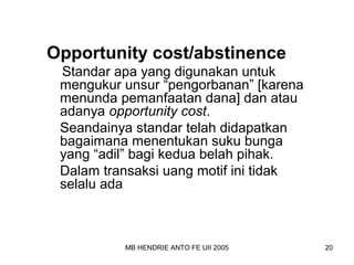 Opportunity cost/abstinence 
Standar apa yang digunakan untuk 
mengukur unsur “pengorbanan” [karena 
menunda pemanfaatan dana] dan atau 
adanya opportunity cost. 
Seandainya standar telah didapatkan 
bagaimana menentukan suku bunga 
yang “adil” bagi kedua belah pihak. 
Dalam transaksi uang motif ini tidak 
selalu ada 
MB HENDRIE ANTO FE UII 2005 20 
 