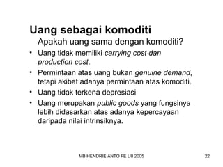 Uang sebagai komoditi 
Apakah uang sama dengan komoditi? 
• Uang tidak memiliki carrying cost dan 
production cost. 
• Permintaan atas uang bukan genuine demand, 
tetapi akibat adanya permintaan atas komoditi. 
• Uang tidak terkena depresiasi 
• Uang merupakan public goods yang fungsinya 
lebih didasarkan atas adanya kepercayaan 
daripada nilai intrinsiknya. 
MB HENDRIE ANTO FE UII 2005 22 
 