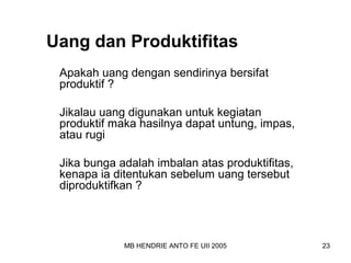 Uang dan Produktifitas 
Apakah uang dengan sendirinya bersifat 
produktif ? 
Jikalau uang digunakan untuk kegiatan 
produktif maka hasilnya dapat untung, impas, 
atau rugi 
Jika bunga adalah imbalan atas produktifitas, 
kenapa ia ditentukan sebelum uang tersebut 
diproduktifkan ? 
MB HENDRIE ANTO FE UII 2005 23 
 