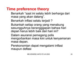 Time preference theory 
Benarkah “saat ini selalu lebih berharga dari 
masa yang akan datang”. 
Benarkah inflasi selalu terjadi ? 
Bukankah setiap orang yang menabung 
sesungguhnya berangggapan bahwa hari 
depan harus lebih baik dari hari ini? 
Dalam asuransi pemegang polis 
mengorbankan masa kini untuk kenyamanan 
masa depan. 
Perekonomian dapat mengalami inflasi 
maupun deflasi 
MB HENDRIE ANTO FE UII 2005 24 
 