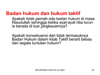 Badan hukum dan hukum taklif 
Apakah tidak pernah ada badan hukum di masa 
Rasulullah sehingga ketika ayat-ayat riba turun 
ia berada di luar jangkauannya? 
Apakah konsekuensi dari tidak termasuknya 
Badan Hukum dalam kitab Taklif berarti bebas 
dari segala tuntutan hukum? 
MB HENDRIE ANTO FE UII 2005 25 
 