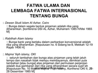 FATWA ULAMA DAN 
LEMBAGA FATWA INTERNASIONAL 
TENTANG BUNGA 
:: Dewan Studi Islam Al Azhar, Cairo 
:: Bunga dalam segala bentuk pinjaman adalah riba yang 
diharamkan. [konferensi DSI AL Azhar, Muharram 1385 H/Mei 1965 
M] 
:: Rabithah Alam Islamy 
:: Bunga bank yang berlaku dalam perbankan konvensional adalah 
riba yang diharamkan. [Keputusan no. 6 Sidang ke-9, Mekkah 12-19 
Rajab 1406 H] 
:: Majma’ fiqih islamy, OKI 
:: seluruh tambahan dan bunga atas pinjaman yang telah jatuh 
tempo dan nasabah tidak mempu membayarnya, demikian pula 
tambahan [atau bunga] atas pinjaman dari permulaan perjanjian 
adalah dua gambaran dari riba yang diharamkan secara syari’ah 
[Keputusan No. 10 Majelis MB HENDRIE Majma’ ANTO Fiqih FE UII Islamy, 2005 Konfrensi OKI II, 22- 
26 
28 Desember 1985 M] 
 