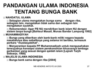 PANDANGAN ULAMA INDONESIA 
TENTANG BUNGA BANK 
:: NAHDATUL ULAMA 
:: Sebagian ulama mengatakan bunga sama dengan riba, 
sebagian lain, mengatakan tidak sama dan sebagian lain 
mengatakan syubhat. 
:: Rekomendasi: Agar PB NU mendirikan bank islam NU dengan 
sistem tanpa bunga [Bahtsul Masail, Munas Bandar Lampung 1992] 
:: MUHAMMADIYAH 
:: Bunga yang diberikan oleh bank-bank miliki negara kepada 
nasabahnya atau sebaliknya yang selama ini berlaku, termasuk 
perkara “mustasyabihat”. 
:: Menyarankan kepada PP Muhammadiyah untuk mengusahakan 
terwujudnya konsepsi sistem perekonomian khususnya lembaga 
perbankan yang sesuai dengan qaidah islam [Lajnah Tarjih 
Sidoarjo, 1968] 
:: MAJELIS ULAMA INDONESIA 
:: Bunga bank sama dengan riba [2004] 
MB HENDRIE ANTO FE UII 2005 27 
 