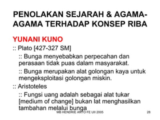 PENOLAKAN SEJARAH & AGAMA-AGAMA 
TERHADAP KONSEP RIBA 
YUNANI KUNO 
:: Plato [427-327 SM] 
:: Bunga menyebabkan perpecahan dan 
perasaan tidak puas dalam masyarakat. 
:: Bunga merupakan alat golongan kaya untuk 
mengeksploitasi golongan miskin. 
:: Aristoteles 
:: Fungsi uang adalah sebagai alat tukar 
[medium of change] bukan lat menghasilkan 
tambahan melalui bunga 
MB HENDRIE ANTO FE UII 2005 28 
 