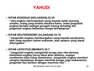 YAHUDI 
:: KITAB EKSODUS [KELUARAN] 22:25 
“Jika engkau meminjamkan uang kepada salah seorang 
umatku, orang yang miskin diantara kamu, maka janganlah 
engkau berlaku sebagai penagih hutang terhadap dia, 
janganlah engkau bebankan bunga terhadapnya”. 
:: KITAB DEUTERONOMY [ULANGAN] 23:19 
“Janganlah engkau membungakan uang kepada saudaramu, 
baik uang maupun bahan makanan, atau apapun yang dapat 
dibungakan”. 
:: KITAB LEVICITUS [IMAMAT] 35:7 
“Janganlah engkau mengambil bunga atau riba darinya, 
melainkan engkau harus takut akan allahmu, supaya 
saudaramu bisa hidup diantaramu. Janganlah engkau memberi 
uangmu kepadanya dengan meminta bunga, juga makananmu 
janganlah kau berikan dengan meminta riba”. 
MB HENDRIE ANTO FE UII 2005 29 
 