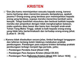 KRISTEN 
:: “Dan jika kamu meminjamkan sesuatu kapada orang, karena 
kamu berharap akan menerima sesuatu daripadanya, apakah 
jasamu? Orang-orang yang berdosa pun meminjamkan kepada 
orang yang berdosa, supaya mereka menerima kembali sama 
banyak. Tetapi kasihilah musuhmu dan berbuat baiklah kepada 
mereka dan pinjamkan dengan tidak mengharapkan balasan, 
maka upahmu akan besar dan kamu kan menjadi anak-anak 
Tuhan Yang Maha Tinggi, sebab ia baik kepada orang-orang 
yang tidak tahu berterimakasih dan terhadap orang-orang jahat. 
[Lukas 6 : 34-35] 
:: Karena tidak disebutkan secara jelas, timbul berbagai tanggapan 
dan tafsiran tentang boleh tidaknya melakukan praktek 
pembungaan. Pandangan para sarjana kristen terhadap praktek 
pembungaan terbagi menjadi tiga periode, yaitu; 
:: Pandangan Pendeta Awal [Abad I-XII] 
:: Pandangan Para Sarjana Kristen [Abad XII-XV] 
:: Pandangan Para Reformis Kristen [Abad XVI- tahun 1836] 
MB HENDRIE ANTO FE UII 2005 30 
 