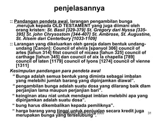 penjelasannya 
:: Pandangan pendeta awal, larangan pengambilan bunga 
,merujuk kepada OLD TESTAMENT yang juga diimani oleh 
orang kristen: St. Basil [329-379] St. Gregory dari Nyssa [335- 
395] St. john Chrysostom [344-407] St. Ambrose, St. Augustine, 
St. Alsem dari Centerbury [1033-1109] 
:: Larangan yang dikeluarkan oleh gereja dalam bentuk undang-undang 
[Canon]: Council of elvira [spanyol 306] council of 
arles [tahun 314] fitst council of nicaea [tahun 325] council of 
carthage [tahun 345] dan council of aix la chapella [789] 
council of laten [1179] council of lyons [1274] council of vienne 
[1311] 
Kesimpulan pandangan para pendeta awal 
“ Bunga adalah semua bentuk yang diminta sebagai imbalan 
yang melebihi jumlah barang yang dipinjamkan diawal”. 
“ pengambilan bunga adalah suatu dosa yang dilarang baik dlam 
perjanjian lama maupun perjanjian bari”. 
“ keinginan atau niat untuk mendapat imblan melebihi apa yang 
dipinjamkan adalah suatu dosa”. 
“ bung harus dikembalikan kepada pemiliknya”. 
“ harga barang yang tinggi untuk penjualan secara kredit juga 
merupakan bunga yang terselubung”. 
MB HENDRIE ANTO FE UII 2005 31 
 