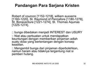 Pandangan Para Sarjana Kristen 
Robert of courcon [1152-1218], william auxxerre 
[1160-1220], St. Raymond of Pennafore [1180-1278], 
St. Bonaventure [1221-1274], St. Thomas Aquinas 
[1225-1274]. 
:: bunga dibedakan menjadi INTEREST dan USURY 
:: Niat atau perbuatan untuk mendapatkan 
keuntungan dengan memberikan pinjaman adlah 
suatu dosa yang bertentangan dengan konsep 
keadilan. 
:: Mengambil bunga dari pinjaman diperbolehkan, 
namun haram atau tidaknya tergantung niat si 
pemberi hutang. 
MB HENDRIE ANTO FE UII 2005 32 
 