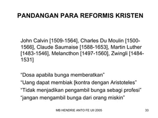 PANDANGAN PARA REFORMIS KRISTEN 
John Calvin [1509-1564], Charles Du Moulin [1500- 
1566], Claude Saumaise [1588-1653], Martin Luther 
[1483-1546], Melancthon [1497-1560], Zwingli [1484- 
1531] 
“Dosa apabila bunga memberatkan” 
“Uang dapat membiak [kontra dengan Aristoteles” 
“Tidak menjadikan pengambil bunga sebagi profesi” 
“jangan mengambil bunga dari orang miskin” 
MB HENDRIE ANTO FE UII 2005 33 
 