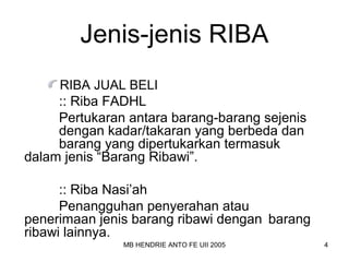 Jenis-jenis RIBA 
RIBA JUAL BELI 
:: Riba FADHL 
Pertukaran antara barang-barang sejenis 
dengan kadar/takaran yang berbeda dan 
barang yang dipertukarkan termasuk 
dalam jenis “Barang Ribawi”. 
:: Riba Nasi’ah 
Penangguhan penyerahan atau 
penerimaan jenis barang ribawi dengan barang 
ribawi lainnya. 
MB HENDRIE ANTO FE UII 2005 4 
 