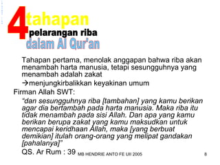 MB HENDRIE ANTO FE UII 2005 8 
pelarangan 
riba 
Tahapan pertama, menolak anggapan bahwa riba akan 
menambah harta manusia, tetapi sesungguhnya yang 
menambah adalah zakat 
menjungkirbalikkan keyakinan umum 
Firman Allah SWT: 
“dan sesungguhnya riba [tambahan] yang kamu berikan 
agar dia bertambah pada harta manusia. Maka riba itu 
tidak menambah pada sisi Allah. Dan apa yang kamu 
berikan berupa zakat yang kamu maksudkan untuk 
mencapai keridhaan Allah, maka [yang berbuat 
demikian] itulah orang-orang yang melipat gandakan 
[pahalanya]” 
QS. Ar Rum : 39 
 