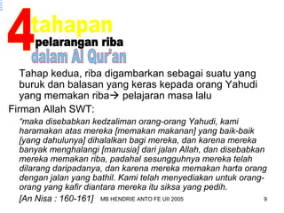 MB HENDRIE ANTO FE UII 2005 9 
n 
pel 
ara 
ng 
riba 
Tahap kedua, riba digambarkan sebagai suatu yang 
buruk dan balasan yang keras kepada orang Yahudi 
yang memakan riba pelajaran masa lalu 
Firman Allah SWT: 
“maka disebabkan kedzaliman orang-orang Yahudi, kami 
haramakan atas mereka [memakan makanan] yang baik-baik 
[yang dahulunya] dihalalkan bagi mereka, dan karena mereka 
banyak menghalangi [manusia] dari jalan Allah, dan disebabkan 
mereka memakan riba, padahal sesungguhnya mereka telah 
dilarang daripadanya, dan karena mereka memakan harta orang 
dengan jalan yang bathil. Kami telah menyediakan untuk orang-orang 
yang kafir diantara mereka itu siksa yang pedih. 
[An Nisa : 160-161] 
 