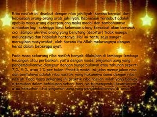 Riba nasi’ah ini disebut dengan riba jahiliyah, karena berasal dari
kebiasaan orang-orang arab jahiliyah. Kebiasaan tersebut adalah
apabila masa utang diperpanjang maka modal dan tambahannya
diribakan lagi, sehingga lama kelamaan utang tersebut akan beranak
cici, sampai ahirnya orang yang berutang (debitur) tidak mampu
melunasinya dan habislah hartanya. Hal ini tentu saja sangat
merugikan masyarakat, oleh karena itu Allah melarangnya dengan
keras dalam beberapa ayat.
Pada masa sekarang riba nasi’ah banyak dilakukan di lembaga-lembaga
keuangan atau perbankan, yaitu dengan model pinjaman uang yang
pengembaliannya diangsur dengan bunga bulanan atau tahunan seperti
7 %, 5 %, atau 1 % per bulan. Praktik model ini jelas menunjukan riba
dan bentuknya adalah riba nasi’ah, yang hukumnya sama dengan riba
nasi’ah. Pada masa sekarang ini praktik riba nasi’ah inilah yang banyak
ditemukan dalam kehidupan sehari-hari, yaitu mengambil keuntungan
atau kelebihan atas pinjaman uang yang pengembaliannya ditunda.
 