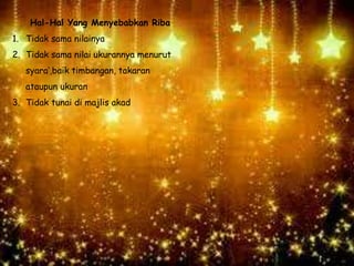 Hal-Hal Yang Menyebabkan Riba
1. Tidak sama nilainya
2. Tidak sama nilai ukurannya menurut
syara’,baik timbangan, takaran
ataupun ukuran
3. Tidak tunai di majlis akad
 