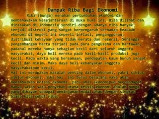 Dampak Riba Bagi Ekonomi
Riba (bunga) menahan pertumbuhan ekonomi dan
membahayakan kesejahteraan di muka bumi ini. Bisa dilihat dan
dirasakan di Indonesia sendiri dengan adanya riba banyak
terjadi distrosi yang sangat berpengaruh terhadap keadaan
ekonomi di negeri ini seperti inflasi, pengangguran,
distribusi kekayaan yang tidak merata dan resersi. Sehingga
pengembangan harta terjadi pada para pengusaha dan hartawan,
padahal mereka hanya sebagian kecil dari seluruh anggota
masyarakat, daya beli mereka pada hasil-hasil produksi juga
kecil. Pada waktu yang bersamaan, pendapatan kaum buruh sangat
kecil dan minim. Maka daya beli kebanyakan anggota
masyarakatpun kecil.
Hal ini merupakan masalah penting dalam ekonomi, yakni siklus-
siklus ekonomi. jika hal ini terus berulang maka akan
menimbulkan krisis ekonomi. para ahli ekonomipun berpendapat
bahwa salah satu penyebab utama krisis ekonomi adalah bunga
yang dibayar sebagai peminjaman modal atau dengan singkat
biasa kita sebut riba.
 