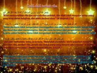 ُ‫ق‬َ‫ح‬ْ‫م‬َ‫ي‬َ‫ك‬ ‫ه‬‫ل‬ُ‫ك‬ ُّ‫ب‬ ِ‫ح‬ُ‫ي‬ َ‫َل‬ ُ ‫ه‬‫ٱَّلل‬ َ‫و‬ ۗ ِ‫ت‬َٰ‫ق‬َ‫د‬‫ه‬‫ص‬‫ٱل‬ ‫ى‬ِ‫ب‬ ْ‫ر‬ُ‫ي‬ َ‫و‬ ۟‫ا‬ ٰ‫و‬َ‫ب‬ِِّ‫ٱلر‬ ُ ‫ه‬‫ٱَّلل‬ٍ‫يم‬ِ‫ث‬َ‫أ‬ ٍ‫ار‬‫ه‬‫ف‬
“Allah memusnahkan riba dan menyuburkan sedekah, dan Allah tidak menyukai setiap orang
yang tetap dalam kekafiran, dan selalu berbuat dosa.” (Al Baqarah:276)
ْ‫ب‬ُ‫ت‬ ‫ن‬ِ‫إ‬ َ‫و‬ ۖ ‫ۦ‬ِ‫ه‬ِ‫ل‬‫و‬ُ‫س‬ َ‫ر‬ َ‫و‬ ِ ‫ه‬‫ٱَّلل‬ َ‫ن‬ِِّ‫م‬ ٍٍۢ‫ب‬ ْ‫ر‬َ‫ح‬ِ‫ب‬ ۟‫وا‬ُ‫ن‬َ‫ذ‬ْ‫أ‬َ‫ف‬ ۟‫وا‬ُ‫ل‬َ‫ع‬ْ‫ف‬َ‫ت‬ ْ‫م‬‫ه‬‫ل‬ ‫ن‬ِ‫إ‬َ‫ف‬ْ‫َظ‬‫ت‬ َ‫َل‬ ْ‫م‬ُ‫ك‬ِ‫ل‬ َٰ‫و‬ْ‫م‬َ‫أ‬ ُ‫وس‬ُ‫ء‬ُ‫ر‬ ْ‫م‬ُ‫ك‬َ‫ل‬َ‫ف‬ ْ‫م‬ُ‫ت‬ْ‫ظ‬ُ‫ت‬ َ‫َل‬ َ‫و‬ َ‫ون‬ُ‫م‬ِ‫ل‬َ‫ون‬ُ‫م‬َ‫ل‬
“Maka jika kamu tidak mengerjakan (meninggalkan sisa riba), maka ketahuilah, bahwa Allah
dan Rasul-Nya akan memerangimu. Dan jika kamu bertobat (dari pengambilan riba), maka
bagimu pokok hartamu; kamu tidak menganiaya dan tidak (pula) dianiaya”. Al Baqarah : 279.
َ‫ل‬‫ا‬َ‫ق‬ ِ‫ر‬ِ‫ب‬‫ا‬َ‫ج‬ ْ‫ن‬َ‫ع‬:ِ‫ه‬ْ‫ي‬َ‫د‬ِ‫ه‬‫َا‬‫ش‬ َ‫و‬ ُ‫ه‬َ‫ب‬ِ‫ت‬‫َا‬‫ك‬ َ‫و‬ ُ‫ه‬َ‫ل‬ِِّ‫ك‬َ‫ؤ‬ُ‫م‬ َ‫و‬ ‫ا‬َ‫ب‬ِِّ‫الر‬ َ‫ل‬ِ‫ك‬‫آ‬ ِ‫هللا‬ ُ‫ل‬ ْ‫و‬ُ‫س‬ َ‫ر‬ َ‫ن‬َ‫ع‬َ‫ل‬.َ‫و‬َ‫ل‬‫ا‬َ‫ق‬:‫اء‬ َ‫و‬َ‫س‬ ْ‫م‬ُ‫ه‬ .
“Dari jabir radhiallahu ‘anhu, ia berkata, “Rasulullah shallallahu ‘alaihi wasallam melaknat
pemakan riba, pemberi riba, penulis dan kedua orang yang menjadi saksi atasnya” Ia berkata:
“Mereka itu sama (saja).” (Hadits riwayat Muslim, 3/1219.)
‫ه‬‫ن‬ِ‫إ‬ َ‫و‬ ،ُ‫ه‬‫ه‬‫م‬ُ‫أ‬ ُ‫ل‬ُ‫ج‬‫ه‬‫الر‬ َ‫ح‬ِ‫ك‬ْ‫ن‬َ‫ي‬ ْ‫ن‬َ‫أ‬ ُ‫ل‬ْ‫ث‬ِ‫م‬ ‫ا‬َ‫ه‬ُ‫ر‬َ‫س‬ْ‫ي‬َ‫أ‬ ‫ا‬ً‫ب‬‫ا‬َ‫ب‬ َ‫ن‬ ْ‫و‬ُ‫ع‬ْ‫ب‬َ‫س‬ َ‫و‬ ‫ة‬َ‫ث‬َ‫ال‬َ‫ث‬ ‫ا‬َ‫ب‬ِِّ‫الر‬‫ه‬‫الر‬ ُُ ْ‫ر‬ِ‫ع‬ ‫ا‬َ‫ب‬ِِّ‫الر‬ ‫ى‬َ‫ب‬ ْ‫ر‬َ‫أ‬ِ‫م‬ِ‫ل‬ْ‫س‬ُ‫م‬ْ‫ال‬ ِ‫ل‬ُ‫ج‬ .
“Riba itu (memiliki) tujuh puluh tiga pintu, yang paling ringan daripadanya adalah seperti
(dosa) seorang laki-laki yang menyetubuhi ibunya (sendiri). Dan sejahat-jahat riba adalah
kehormatan seorang muslim.” (Hadits riwayat Al-Hakim dalam Al Mustadrak, 2/37; Shahihul
Jami’, 3533.)
 