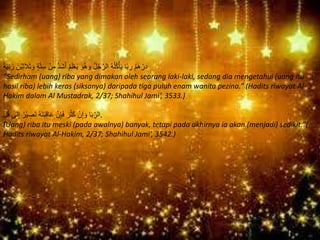 ُ‫م‬َ‫ه‬ ْ‫ر‬ِ‫د‬َ‫ْن‬‫ي‬ِ‫ث‬َ‫ال‬َ‫ث‬ َ‫و‬ ٍ‫ة‬‫ه‬‫ت‬ِ‫س‬ ْ‫ن‬ِ‫م‬ ُّ‫د‬َ‫ش‬َ‫أ‬ ُ‫م‬َ‫ل‬ْ‫ع‬َ‫ي‬ َ‫ُو‬‫ه‬ َ‫و‬ ُ‫ل‬ُ‫ج‬‫ه‬‫الر‬ ُ‫ه‬ُ‫ل‬ُ‫ك‬ْ‫أ‬َ‫ي‬ ‫ا‬ً‫ب‬ ِ‫ر‬ً‫ة‬َ‫ي‬ِ‫ن‬ َ‫ز‬
“Sedirham (uang) riba yang dimakan oleh seorang laki-laki, sedang dia mengetahui (uang itu
hasil riba) lebih keras (siksanya) daripada tiga puluh enam wanita pezina.” (Hadits riwayat Al-
Hakim dalam Al Mustadrak, 2/37; Shahihul Jami’, 3533.)
ٍِّ‫ل‬ُ‫ق‬ ‫ى‬َ‫ل‬ِ‫إ‬ ُ‫ْر‬‫ي‬ ِ‫َص‬‫ت‬ ُ‫ه‬َ‫ت‬َ‫ب‬ِ‫ق‬‫ا‬َ‫ع‬ ‫ه‬‫ن‬ِ‫إ‬َ‫ف‬ َ‫ر‬ُ‫ث‬َ‫ك‬ ْ‫ن‬ِ‫إ‬ َ‫و‬ ‫ا‬َ‫ب‬ِِّ‫.الر‬
“(Uang) riba itu meski (pada awalnya) banyak, tetapi pada akhirnya ia akan (menjadi) sedikit.”(
Hadits riwayat Al-Hakim, 2/37; Shahihul Jami’, 3542.)
 