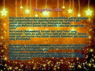 • Riba berarti menetapkan bunga atau melebihkan jumlah pinjaman
saat pengembaliaan berdasarkan presentase tertentu dari
jumlah peminjaman pokok yang dibebankan kepada
peminjam.Menurut bahasa riba memiliki beberapa pengertian,
yaitu:
• Bertambah (Aziyaadatu), berasal dari kata “raba” yang
sinonimnya : nama wa zada, artinya tumbuh dan tambah. karena
salah satu perbuatan riba adalah meminta tambahan dari sesuatu
yang dihutangkan.
•
• Berkembang, berbunga (Annaamu), karena salah satu perbuatan
riba adalah membungakan harta uang atau yang lainnya yang
dipinjamkan terhadap orang lain.
• Berlebihan atau menggelembung, kata-kata ini berasal dari
firman Allah dalam QS.Al-haj ayat 5 yang artinnya “Bumi jadi
subur dan gembur”
 