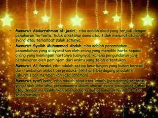 • Menurut Abdurrahman al-jaziri, riba adalah akad yang terjadi dengan
penukaran tertentu, tidak diketahui sama atau tidak menurut aturan
syara’ atau terlambat salah satunya.
• Menurut Syaikh Muhammad Abduh, riba adalah penambahan-
penambahan yang diisyaratkan oleh orang yang memiliki harta kepada
orang yang meminjam hartanya (uangnya), karena pengunduran janji
pembayaran oleh peminjam dari waktu yang telah ditentukan.
• Menurut Al-farabi, riba adalah setiap keuntungan yang bukan berasal
dari tambahan akibat berproduksi (ikhtiar), berdagang produktif
(ghurmi) dan memberikan jasa (dhaman).
• Menurut syafi’iyah, riba adalah akad atas ‘iwadh (penukaran) tertentu
yang tidak diketahui persamaanya dalam ukuran syara’ pada waktu akad
atau dengan mengakhirkan (menunda) kedua penukaran tersebut atau
salah satunya.
 