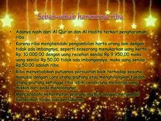 • Adanya nash dari Al Qur’an dan Al Hadits terkait pengharaman
riba
• Karena riba menghendaki pengambilan harta orang lain dengan
tidak ada imbangnya, seperti seseorang menukarkan uang kerta
Rp. 10.000,00 dengan uang recehan senilai Rp.9.950,00 maka
uang senilai Rp.50,00 tidak ada imbangannya, maka uang senilai
Rp.50,00 adalah riba.
• Riba menyebabkan putusnya perbuatan baik terhadap sesama
manusia dengan cara utang-piutang atau menghilangkan faedah
utang-piutang sehingga riba lebih cenderung memeras uang
miskin dari pada menolongnya.
• Mencerobohi kehormatan seorang mu’min dengan mengambil
berlebihan tanpa ada pertukaran
 