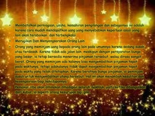 • Membatalkan perniagaan, usaha, kemahiran pengilangan dan sebagainya ini adalah
karena cara mudah mendapatkan uang yang menyebabkan keperluan asasi yang
lain akan terabaikan dan terbengkalai
• Merugikan Dan Menyengsarakan Orang Lain
• Orang yang meminjam uang kepada orang lain pada umumnya karena sedang susah
atau terdesak. Karena tidak ada jalan lain, meskipun dengan persyaratan bunga
yang besar, ia tetap bersedia menerima pinjaman tersebut, walau dirasa sangat
berat. Orang yang meminjam ada kalanya bisa mengembalikan pinjaman tepat
pada waktunya, tetapi adakalanya tidak dapat mengembalikan pinjaman tepat
pada waktu yang telah ditetapkan. Karena beratnya bunga pinjaman, si peminjam
susah untuk mengembalikan utang tersebut. Hal ini akan menambah kesulitan dan
kesengsaraan bagi kehidupannya.
• Pemakan riba akan dihinakan dihadapan seluruh makhluk, yaitu ketika dibangunkan
dari kubur, ia seperti orang kesurupan lagi gila.
 