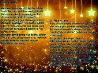 2. Riba Al-Yad
Riba al-yad dikenal digolongan syafi’iyah
dan hanafiyah memasukan riba yad ini
kedalam riba nasi’ah, dengan istilah
“fadhul ‘ain ‘alad dain” (kelebihan barang
atas uang).
Pengertian riba al-yad seperti
dikemukakan oleh wahbah zuhaili adalah
jual beli atau tukar menukar dengan cara
mengakhirkan penerimaan kedua barang
yang ditukarkan atau salah satunya tanpa
menyebutkan masanya. Yakni terjadinya
jual beli atau tukar menukar dua barang
yang berbeda jenisnya, seperti gandum
dengan jagung (sya’ir), tanpa dilakukan
penyerahan di majelis akad.
1.Riba Fadhal
Menurut hanafiah riba fadhal adalah
tambahan benda dalam akad jual beli
(tukar-menukar) yang menggunakan
ukuran syara’ (yaitu literan atau
timbangan) yang jenis barangnya sama.
Menurut syafi’iyah riba fadhal adalah
adanya tambahan atas dua benda yang
ditukarkan termasuk didalamnya riba
qardh (utang).
Menurut sayid sabiq riba fadhal adalah
jual beli uang dengan uang atau makanan
dengan makanan disertai dengan
kelebihan (tambahan).
 