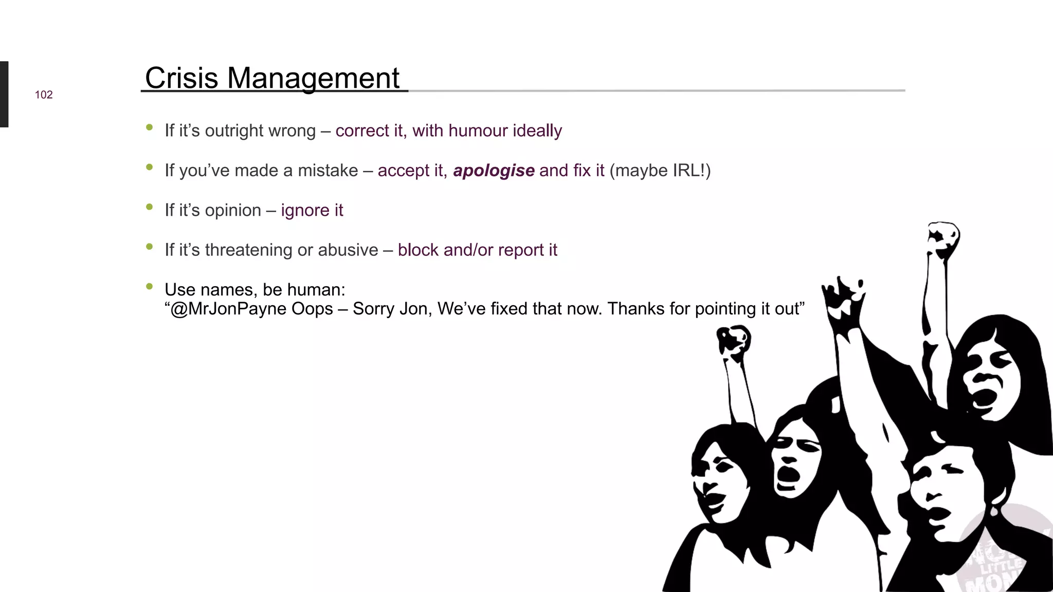 • If it’s outright wrong – correct it, with humour ideally
• If you’ve made a mistake – accept it, apologise and fix it (maybe IRL!)
• If it’s opinion – ignore it
• If it’s threatening or abusive – block and/or report it
• Use names, be human:
“@MrJonPayne Oops – Sorry Jon, We’ve fixed that now. Thanks for pointing it out”
102
Crisis Management
 