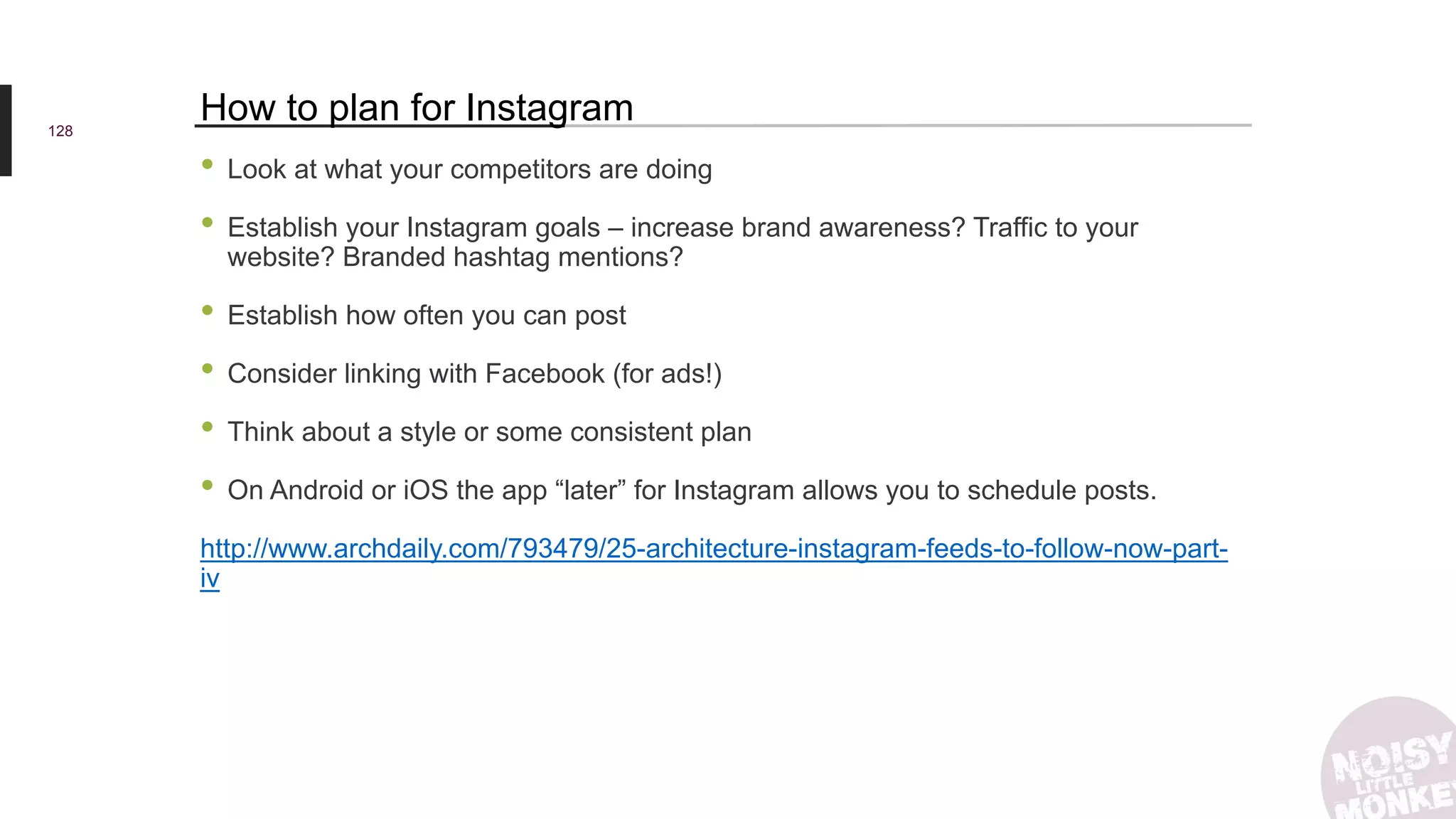 128
How to plan for Instagram
• Look at what your competitors are doing
• Establish your Instagram goals – increase brand awareness? Traffic to your
website? Branded hashtag mentions?
• Establish how often you can post
• Consider linking with Facebook (for ads!)
• Think about a style or some consistent plan
• On Android or iOS the app “later” for Instagram allows you to schedule posts.
http://www.archdaily.com/793479/25-architecture-instagram-feeds-to-follow-now-part-
iv
 